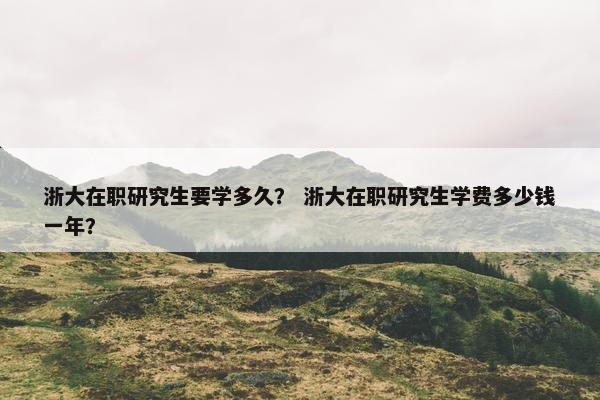 浙大在职研究生要学多久？ 浙大在职研究生学费多少钱一年？