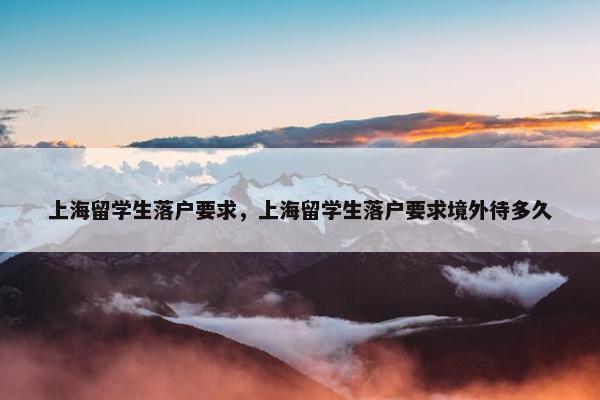 上海留学生落户要求，上海留学生落户要求境外待多久