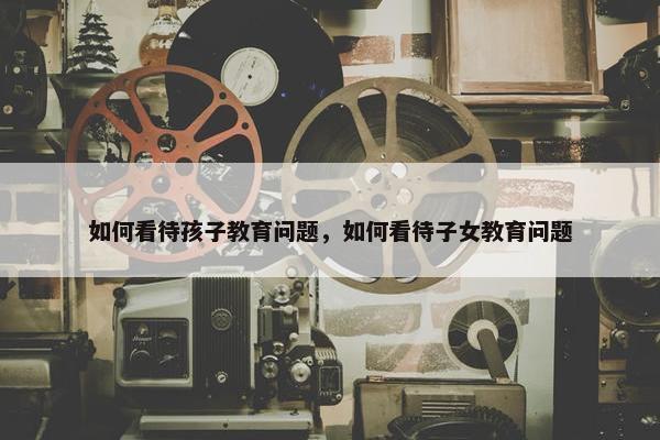 如何看待孩子教育问题，如何看待子女教育问题