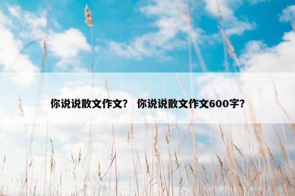 你说说散文作文？ 你说说散文作文600字？