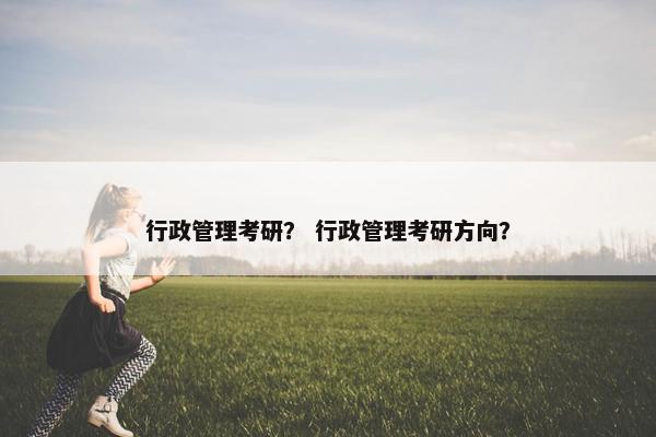 行政管理考研？ 行政管理考研方向？