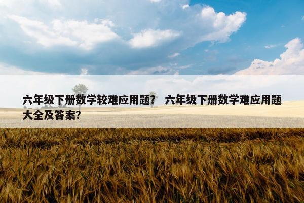 六年级下册数学较难应用题？ 六年级下册数学难应用题大全及答案？