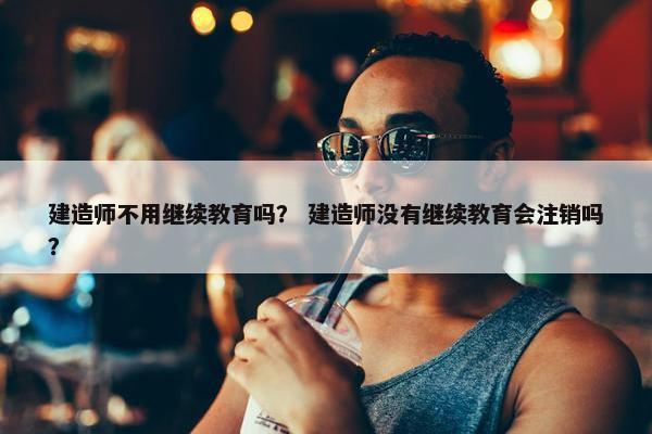 建造师不用继续教育吗？ 建造师没有继续教育会注销吗？