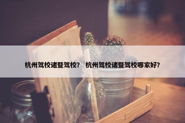杭州驾校诸暨驾校？ 杭州驾校诸暨驾校哪家好？