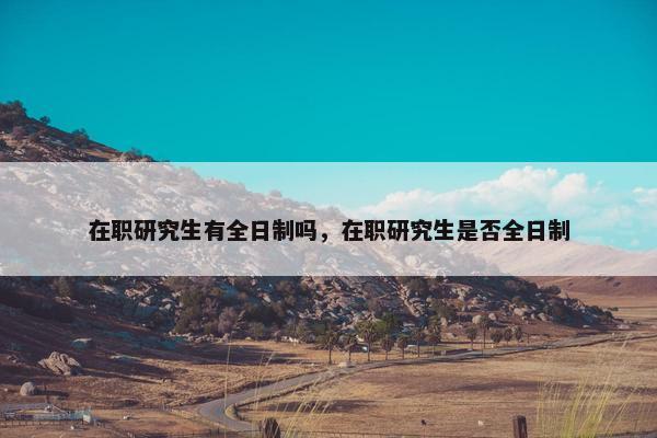 在职研究生有全日制吗，在职研究生是否全日制