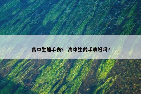 高中生戴手表？ 高中生戴手表好吗？