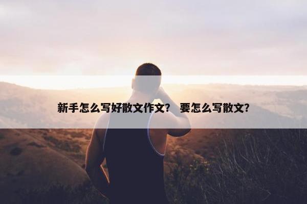 新手怎么写好散文作文？ 要怎么写散文？