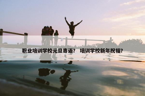 职业培训学校元旦寄语？ 培训学校新年祝福？