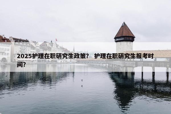 2025护理在职研究生政策？ 护理在职研究生报考时间？