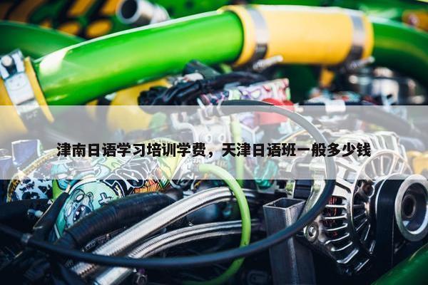 津南日语学习培训学费，天津日语班一般多少钱
