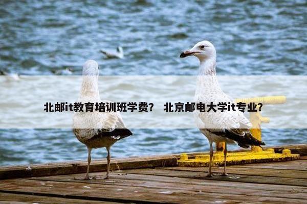 北邮it教育培训班学费？ 北京邮电大学it专业？