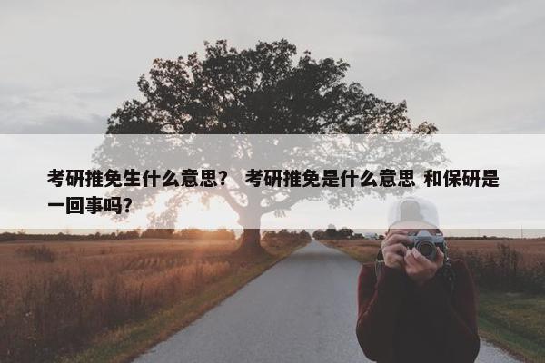 考研推免生什么意思？ 考研推免是什么意思 和保研是一回事吗？