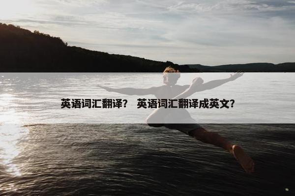 英语词汇翻译？ 英语词汇翻译成英文？