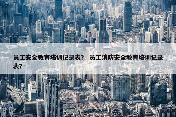 员工安全教育培训记录表？ 员工消防安全教育培训记录表？