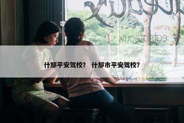 什邡平安驾校？ 什邡市平安驾校？
