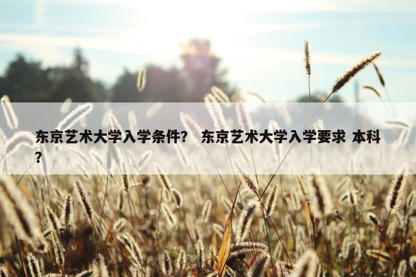 东京艺术大学入学条件？ 东京艺术大学入学要求 本科？