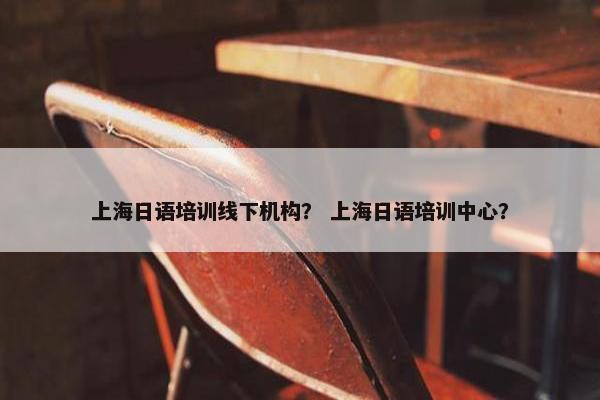 上海日语培训线下机构？ 上海日语培训中心？
