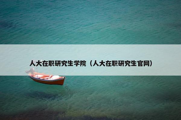 人大在职研究生学院（人大在职研究生官网）