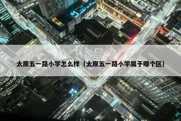 太原五一路小学怎么样（太原五一路小学属于哪个区）