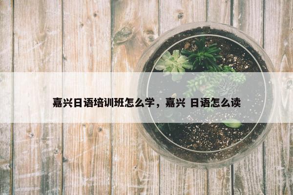 嘉兴日语培训班怎么学，嘉兴 日语怎么读