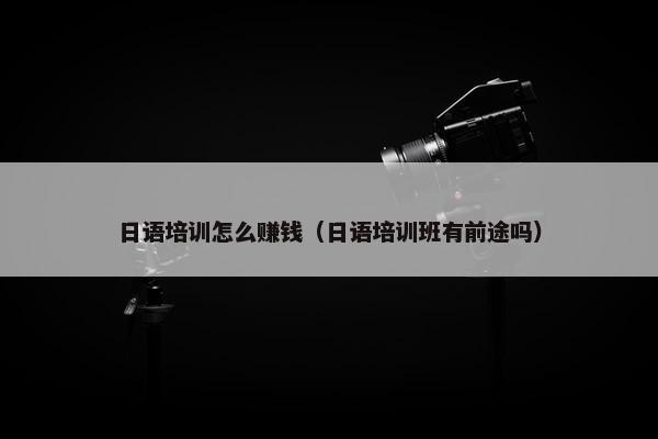 日语培训怎么赚钱（日语培训班有前途吗）