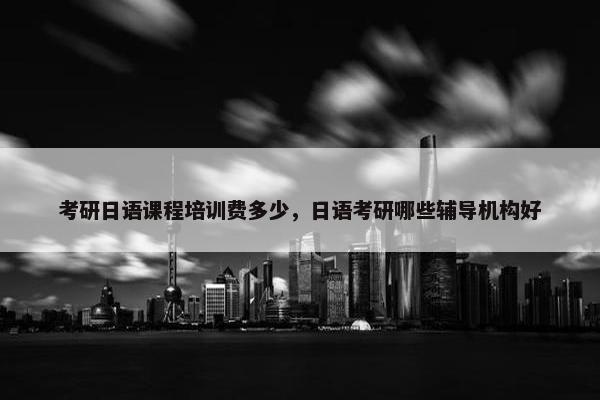 考研日语课程培训费多少，日语考研哪些辅导机构好