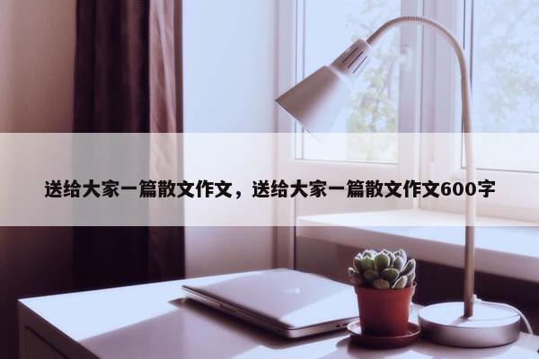 送给大家一篇散文作文，送给大家一篇散文作文600字