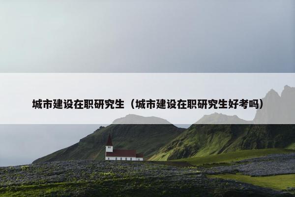 城市建设在职研究生（城市建设在职研究生好考吗）