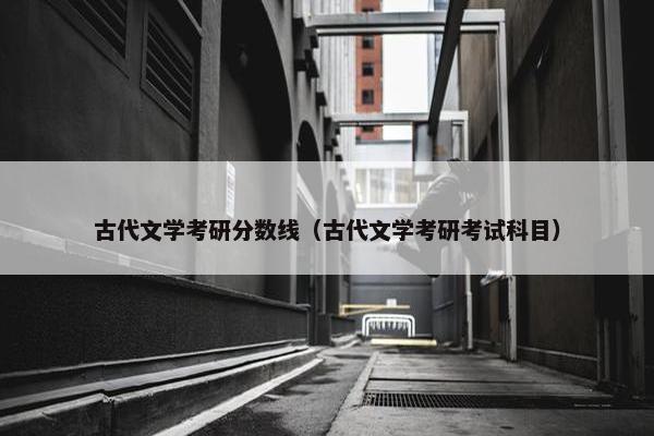 古代文学考研分数线（古代文学考研考试科目）