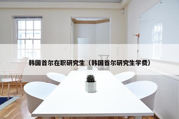 韩国首尔在职研究生（韩国首尔研究生学费）