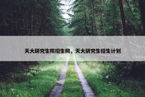 天大研究生院招生网，天大研究生招生计划