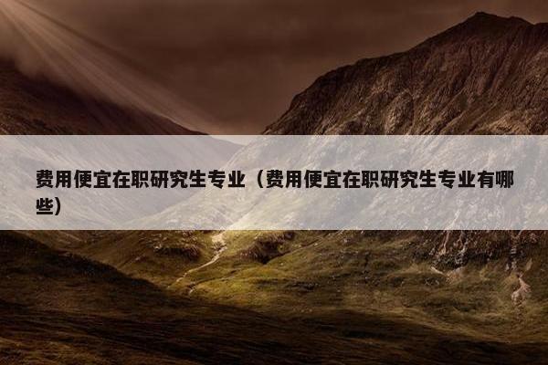 费用便宜在职研究生专业（费用便宜在职研究生专业有哪些）