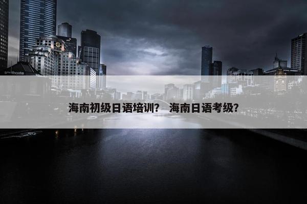 海南初级日语培训？ 海南日语考级？