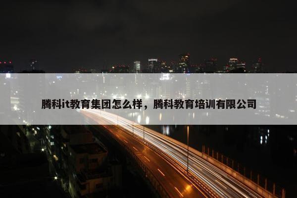 腾科it教育集团怎么样，腾科教育培训有限公司