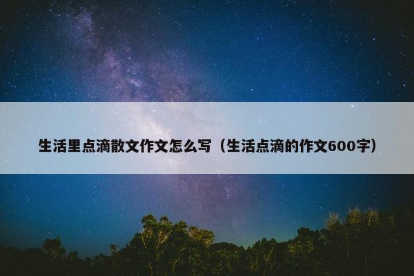 生活里点滴散文作文怎么写（生活点滴的作文600字）