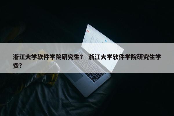 浙江大学软件学院研究生？ 浙江大学软件学院研究生学费？