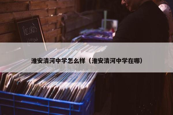 淮安清河中学怎么样（淮安清河中学在哪）