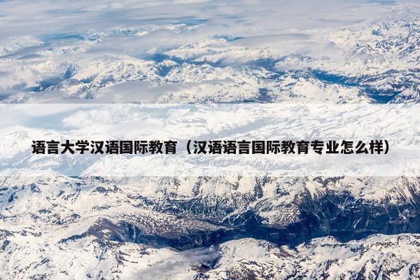 语言大学汉语国际教育（汉语语言国际教育专业怎么样）
