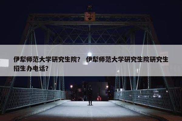 伊犁师范大学研究生院？ 伊犁师范大学研究生院研究生招生办电话？