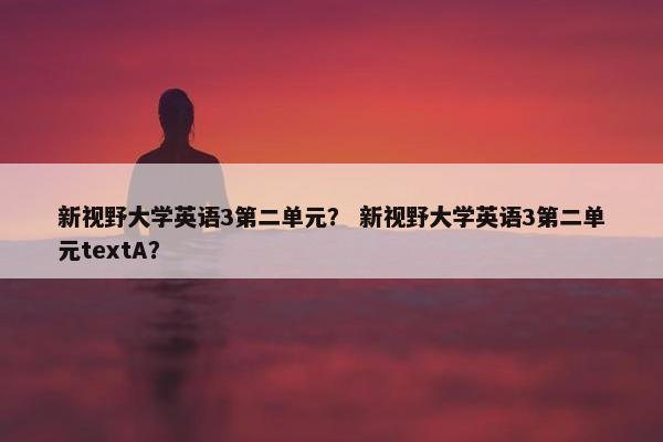 新视野大学英语3第二单元？ 新视野大学英语3第二单元textA？