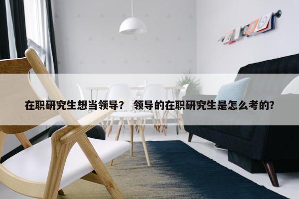 在职研究生想当领导？ 领导的在职研究生是怎么考的？