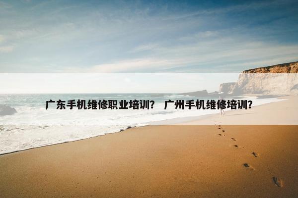 广东手机维修职业培训？ 广州手机维修培训？