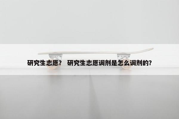 研究生志愿？ 研究生志愿调剂是怎么调剂的？