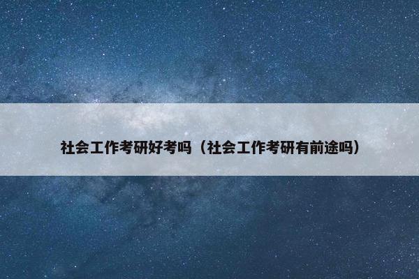 社会工作考研好考吗（社会工作考研有前途吗）