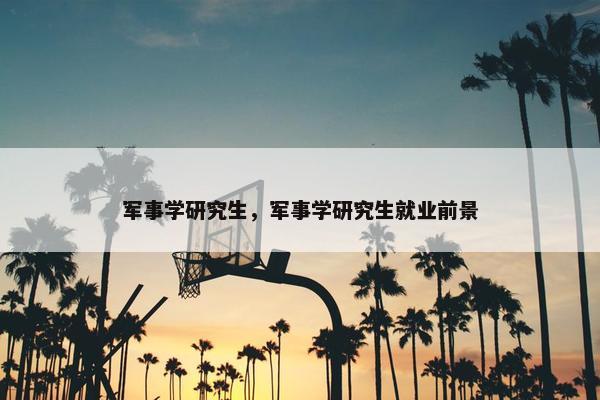 军事学研究生，军事学研究生就业前景