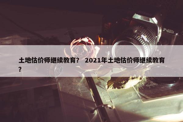 土地估价师继续教育？ 2021年土地估价师继续教育？