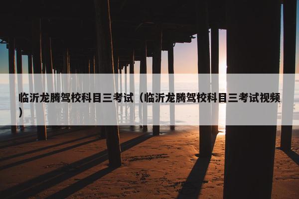 临沂龙腾驾校科目三考试（临沂龙腾驾校科目三考试视频）