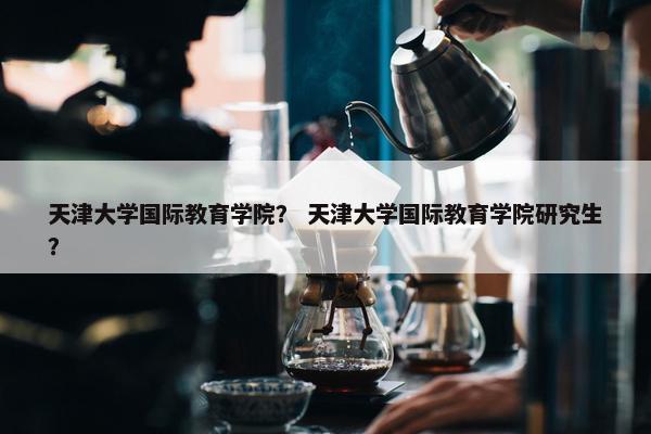 天津大学国际教育学院？ 天津大学国际教育学院研究生？