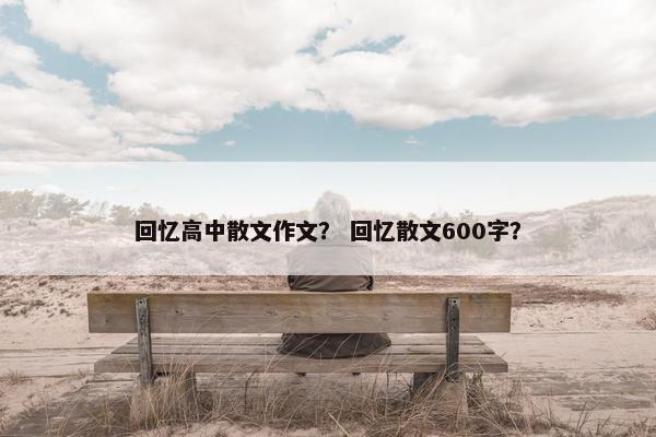 回忆高中散文作文？ 回忆散文600字？