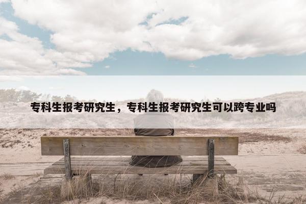 专科生报考研究生，专科生报考研究生可以跨专业吗